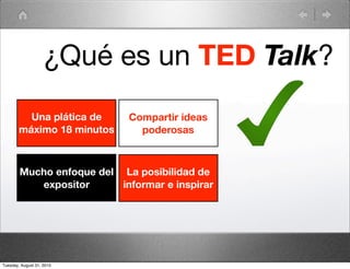 ¿Qué es un TED Talk?
          Una plática de    Compartir ideas
        máximo 18 minutos     poderosas



        Mucho enfoque del La posibilidad de
           expositor      informar e inspirar




Tuesday, August 31, 2010
 