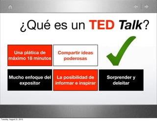 ¿Qué es un TED Talk?
          Una plática de    Compartir ideas
        máximo 18 minutos     poderosas



        Mucho enfoque del La posibilidad de     Sorprender y
           expositor      informar e inspirar     deleitar




Tuesday, August 31, 2010
 