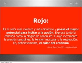 Rojo:
     Es el color más violento y más dinámico y posse el mayor
        potencial para incitar a la acción. Expresa tanto la
       rebelión como la alegría de conquista. El rojo incrementa
      la presión sanguínea, la tensión muscular y la respiración.
              Es, definitivamente, el color del erotismo
                                        Fuente: Dupont Luc, 1001 trucos publicitarios




Tuesday, August 31, 2010
 