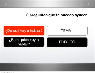 3 preguntas que te pueden ayudar



        ¿De qué voy a hablar?                TEMA

               ¿Para quién voy a
                                            PÚBLICO
                    hablar?




Tuesday, August 31, 2010
 