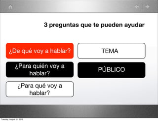 3 preguntas que te pueden ayudar



        ¿De qué voy a hablar?                TEMA

               ¿Para quién voy a
                                            PÚBLICO
                    hablar?

                 ¿Para qué voy a
                     hablar?



Tuesday, August 31, 2010
 