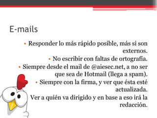 E-mails
• Responder lo más rápido posible, más si son
externos.
• No escribir con faltas de ortografía.
• Siempre desde el mail de @aiesec.net, a no ser
que sea de Hotmail (llega a spam).
• Siempre con la firma, y ver que ésta esté
actualizada.
• Ver a quién va dirigido y en base a eso irá la
redacción.
 