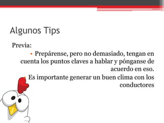 Algunos Tips
Previa:
• Prepárense, pero no demasiado, tengan en
cuenta los puntos claves a hablar y pónganse de
acuerdo en eso.
• Es importante generar un buen clima con los
conductores
 