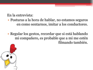 En la entrevista:
• Posturas a la hora de hablar, no estamos seguros
en como sentarnos, imitar a los conductores.
• Regular los gestos, recordar que si está hablando
mi compañero, es probable que a mi me estén
filmando también.
 