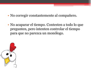 • No corregir constantemente al compañero.
• No acaparar el tiempo. Contesten a todo lo que
pregunten, pero intenten controlar el tiempo
para que no parezca un monólogo.
 