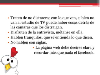 • Traten de no distraerse con lo que ven, si bien no
van al estudio de TV puede haber cosas detrás de
las cámaras que los distraigan.
• Disfruten de la entrevista, métanse en ella.
• Hablen tranquilos, que se entienda lo que dicen.
• No hablen con siglas.
• La página web debe decirse clara y
recordar más que nada el facebook.
 