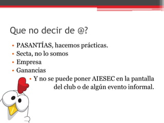 Que no decir de @?
• PASANTÍAS, hacemos prácticas.
• Secta, no lo somos
• Empresa
• Ganancias
• Y no se puede poner AIESEC en la pantalla
del club o de algún evento informal.
 