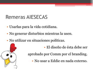 Remeras AIESECAS
• Usarlas para la vida cotidiana.
• No generar disturbios mientras la usen.
• No utilizar en situaciones políticas.
• El diseño de ésta debe ser
aprobado por Comm por el branding.
• No usar a Eddie en nada externo.
 
