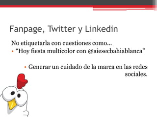 Fanpage, Twitter y Linkedin
No etiquetarla con cuestiones como…
• “Hoy fiesta multicolor con @aiesecbahiablanca”
• Generar un cuidado de la marca en las redes
sociales.
 