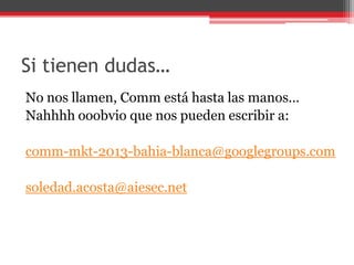 Si tienen dudas…
No nos llamen, Comm está hasta las manos…
Nahhhh ooobvio que nos pueden escribir a:
comm-mkt-2013-bahia-blanca@googlegroups.com
soledad.acosta@aiesec.net
 
