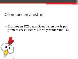 Cómo arranca esto?
• Estamos en ICX y nos dicen tienen que ir por
primera vez a “Piedra Libre” y vender una TN.
 