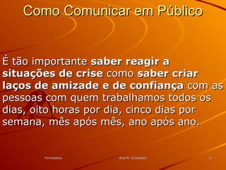 FormadoraFormadora Ana M. CampelosAna M. Campelos 1111
Como Comunicar em PúblicoComo Comunicar em Público
É tão importanteÉ tão importante saber reagir asaber reagir a
situações de crisesituações de crise comocomo saber criarsaber criar
laços de amizadelaços de amizade e de confiançae de confiança com ascom as
pessoas com quem trabalhamos todos ospessoas com quem trabalhamos todos os
dias, oito horas por dia, cinco dias pordias, oito horas por dia, cinco dias por
semana, mês após mês, ano após ano.semana, mês após mês, ano após ano.
 