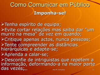 FormadoraFormadora Ana M. CampelosAna M. Campelos 1212
Como Comunicar em PúblicoComo Comunicar em Público
Imponha-se!Imponha-se!
Tenha espírito de equipa;Tenha espírito de equipa;
Evite cortar relações mas saiba dar "umEvite cortar relações mas saiba dar "um
murro na mesa" de vez em quando;murro na mesa" de vez em quando;
Critique apenas actos, nunca pessoas;Critique apenas actos, nunca pessoas;
Tente compreender as distânciasTente compreender as distâncias
hierárquicas e adapte-se;hierárquicas e adapte-se;
Aprenda a calar-se;Aprenda a calar-se;
Desconfie de intriguistas que repetem aDesconfie de intriguistas que repetem a
informação, deformando-a na maior parteinformação, deformando-a na maior parte
das vezes;das vezes;
 