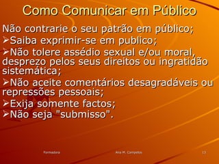 FormadoraFormadora Ana M. CampelosAna M. Campelos 1313
Como Comunicar em PúblicoComo Comunicar em Público
Não contrarie o seu patrão em público;Não contrarie o seu patrão em público;
Saiba exprimir-se em publico;Saiba exprimir-se em publico;
Não tolere assédio sexual e/ou moral,Não tolere assédio sexual e/ou moral,
desprezo pelos seus direitos ou ingratidãodesprezo pelos seus direitos ou ingratidão
sistemática;sistemática;
Não aceite comentários desagradáveis ouNão aceite comentários desagradáveis ou
repressões pessoais;repressões pessoais;
Exija somente factos;Exija somente factos;
Não seja "submisso".Não seja "submisso".
 