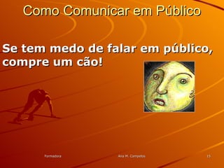 FormadoraFormadora Ana M. CampelosAna M. Campelos 1515
Como Comunicar em PúblicoComo Comunicar em Público
Se tem medo de falar em público,Se tem medo de falar em público,
compre um cão!compre um cão!
 