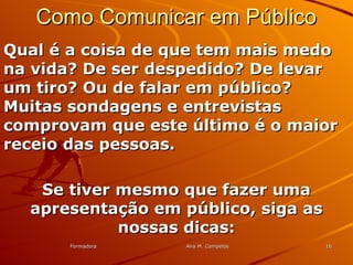 FormadoraFormadora Ana M. CampelosAna M. Campelos 1616
Como Comunicar em PúblicoComo Comunicar em Público
Qual é a coisa de que tem mais medoQual é a coisa de que tem mais medo
na vida? De ser despedido? De levarna vida? De ser despedido? De levar
um tiro? Ou de falar em público?um tiro? Ou de falar em público?
Muitas sondagens e entrevistasMuitas sondagens e entrevistas
comprovam que este último é o maiorcomprovam que este último é o maior
receio das pessoas.receio das pessoas.
Se tiver mesmo que fazer umaSe tiver mesmo que fazer uma
apresentação em público, siga asapresentação em público, siga as
nossas dicas:nossas dicas:
 