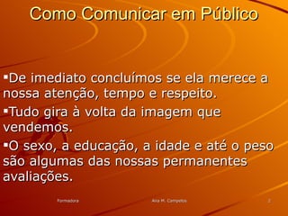 FormadoraFormadora Ana M. CampelosAna M. Campelos 22
Como Comunicar em PúblicoComo Comunicar em Público
De imediato concluímos se ela merece aDe imediato concluímos se ela merece a
nossa atenção, tempo e respeito.nossa atenção, tempo e respeito.
Tudo gira à volta da imagem queTudo gira à volta da imagem que
vendemos.vendemos.
O sexo, a educação, a idade e até o pesoO sexo, a educação, a idade e até o peso
são algumas das nossas permanentessão algumas das nossas permanentes
avaliações.avaliações.
 