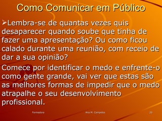 FormadoraFormadora Ana M. CampelosAna M. Campelos 2020
Como Comunicar em PúblicoComo Comunicar em Público
Lembra-se de quantas vezes quisLembra-se de quantas vezes quis
desaparecer quando soube que tinha dedesaparecer quando soube que tinha de
fazer uma apresentação? Ou como ficoufazer uma apresentação? Ou como ficou
calado durante uma reunião, com receio decalado durante uma reunião, com receio de
dar a sua opinião?dar a sua opinião?
Comece por identificar o medo e enfrente-oComece por identificar o medo e enfrente-o
como gente grande, vai ver que estas sãocomo gente grande, vai ver que estas são
as melhores formas de impedir que o medoas melhores formas de impedir que o medo
atrapalhe o seu desenvolvimentoatrapalhe o seu desenvolvimento
profissional.profissional.
 