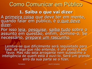 FormadoraFormadora Ana M. CampelosAna M. Campelos 2222
Como Comunicar em PúblicoComo Comunicar em Público
1. Saiba o que vai dizer1. Saiba o que vai dizer
AA primeira coisaprimeira coisa que deve ter em mente,que deve ter em mente,
quando falar em público, équando falar em público, é o que deveo que deve
dizerdizer..
Por issoPor isso leialeia,, pesquisepesquise,, saiba tudosaiba tudo sobre osobre o
assunto em questão, enfim, domine-o. Seassunto em questão, enfim, domine-o. Se
necessário,necessário, prepare um rascunhoprepare um rascunho..
Lembre-se que dificilmente será requisitado paraLembre-se que dificilmente será requisitado para
falar de algo que não entende, é um ponto a seufalar de algo que não entende, é um ponto a seu
favor. Mas não seja arrogante nem subestime afavor. Mas não seja arrogante nem subestime a
inteligência de quem está a ouvi-lo. Será um grandeinteligência de quem está a ouvi-lo. Será um grande
erro da sua parte se o fizererro da sua parte se o fizer..
 