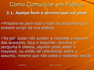 FormadoraFormadora Ana M. CampelosAna M. Campelos 2424
Como Comunicar em PúblicoComo Comunicar em Público
2.1. Apalpe bem o terreno que vai pisar2.1. Apalpe bem o terreno que vai pisar
Prepare-se para todo o tipo de perguntas quePrepare-se para todo o tipo de perguntas que
possam surgir da sua plateia.possam surgir da sua plateia.
Se por acaso não souber a resposta a algumaSe por acaso não souber a resposta a alguma
das questões, faça o seguinte: devolva adas questões, faça o seguinte: devolva a
pergunta à plateia, alguém pode saber apergunta à plateia, alguém pode saber a
resposta, ou então dê referências sobre oresposta, ou então dê referências sobre o
assunto, mesmo que não saiba a resposta exacta.assunto, mesmo que não saiba a resposta exacta.
 