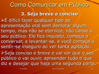 FormadoraFormadora Ana M. CampelosAna M. Campelos 2525
Como Comunicar em PúblicoComo Comunicar em Público
3. Seja breve e conciso3. Seja breve e conciso
É difícil fazer qualquer tipo deÉ difícil fazer qualquer tipo de
apresentação oral sem demorar algumapresentação oral sem demorar algum
tempo, mas não se eternize, não canse otempo, mas não se eternize, não canse o
seu público. Ele fica inquieto, começa aseu público. Ele fica inquieto, começa a
conversar, a levantar-se, e você começa aconversar, a levantar-se, e você começa a
sentir-se inseguro ao ver tanta agitação.sentir-se inseguro ao ver tanta agitação.
Seja conciso e breve e vai ver que o seuSeja conciso e breve e vai ver que o seu
público o vai ouvir, apreender tudo o quepúblico o vai ouvir, apreender tudo o que
diz e desejar que haja uma segunda parte.diz e desejar que haja uma segunda parte.
 