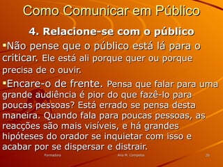 FormadoraFormadora Ana M. CampelosAna M. Campelos 2626
Como Comunicar em PúblicoComo Comunicar em Público
4. Relacione-se com o público4. Relacione-se com o público
Não pense que o público está lá para oNão pense que o público está lá para o
criticar.criticar. Ele está ali porque quer ou porqueEle está ali porque quer ou porque
precisa de o ouvir.precisa de o ouvir.
Encare-o de frente.Encare-o de frente. Pensa que falar para umaPensa que falar para uma
grande audiência é pior do que fazê-lo paragrande audiência é pior do que fazê-lo para
poucas pessoas? Está errado se pensa destapoucas pessoas? Está errado se pensa desta
maneira. Quando fala para poucas pessoas, asmaneira. Quando fala para poucas pessoas, as
reacções são mais visíveis, e há grandesreacções são mais visíveis, e há grandes
hipóteses do orador se inquietar com isso ehipóteses do orador se inquietar com isso e
acabar por se dispersar e distrair.acabar por se dispersar e distrair.
 