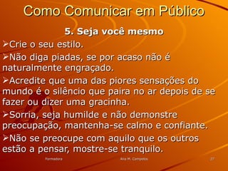 FormadoraFormadora Ana M. CampelosAna M. Campelos 2727
Como Comunicar em PúblicoComo Comunicar em Público
5. Seja você mesmo5. Seja você mesmo
Crie o seu estilo.Crie o seu estilo.
Não diga piadas, se por acaso não éNão diga piadas, se por acaso não é
naturalmente engraçado.naturalmente engraçado.
Acredite que uma das piores sensações doAcredite que uma das piores sensações do
mundo é o silêncio que paira no ar depois de semundo é o silêncio que paira no ar depois de se
fazer ou dizer uma gracinha.fazer ou dizer uma gracinha.
Sorria, seja humilde e não demonstreSorria, seja humilde e não demonstre
preocupação, mantenha-se calmo e confiante.preocupação, mantenha-se calmo e confiante.
Não se preocupe com aquilo que os outrosNão se preocupe com aquilo que os outros
estão a pensar, mostre-se tranquilo.estão a pensar, mostre-se tranquilo.
 