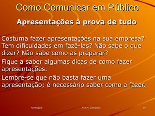FormadoraFormadora Ana M. CampelosAna M. Campelos 2929
Como Comunicar em PúblicoComo Comunicar em Público
Apresentações à prova de tudoApresentações à prova de tudo
Costuma fazer apresentações na sua empresa?Costuma fazer apresentações na sua empresa?
Tem dificuldades em fazê-las? Não sabe o queTem dificuldades em fazê-las? Não sabe o que
dizer? Não sabe como as preparar?dizer? Não sabe como as preparar?
Fique a saber algumas dicas de como fazerFique a saber algumas dicas de como fazer
apresentações.apresentações.
Lembre-se que não basta fazer umaLembre-se que não basta fazer uma
apresentação; é necessário saber como a fazer.apresentação; é necessário saber como a fazer.
 