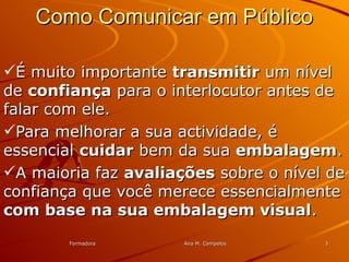 FormadoraFormadora Ana M. CampelosAna M. Campelos 33
Como Comunicar em PúblicoComo Comunicar em Público
É muito importanteÉ muito importante transmitirtransmitir um nívelum nível
dede confiançaconfiança para o interlocutor antes depara o interlocutor antes de
falar com ele.falar com ele.
Para melhorar a sua actividade, éPara melhorar a sua actividade, é
essencialessencial cuidarcuidar bem da suabem da sua embalagemembalagem..
A maioria fazA maioria faz avaliaçõesavaliações sobre o nível desobre o nível de
confiança que você merece essencialmenteconfiança que você merece essencialmente
com base na sua embalagem visualcom base na sua embalagem visual..
 