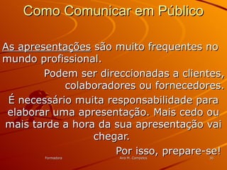 FormadoraFormadora Ana M. CampelosAna M. Campelos 3030
Como Comunicar em PúblicoComo Comunicar em Público
As apresentaçõesAs apresentações são muito frequentes nosão muito frequentes no
mundo profissional.mundo profissional.
Podem ser direccionadas a clientes,Podem ser direccionadas a clientes,
colaboradores ou fornecedores.colaboradores ou fornecedores.
É necessário muita responsabilidade paraÉ necessário muita responsabilidade para
elaborar uma apresentação. Mais cedo ouelaborar uma apresentação. Mais cedo ou
mais tarde a hora da sua apresentação vaimais tarde a hora da sua apresentação vai
chegar.chegar.
Por isso, prepare-se!Por isso, prepare-se!
 