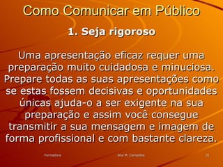 FormadoraFormadora Ana M. CampelosAna M. Campelos 3131
Como Comunicar em PúblicoComo Comunicar em Público
1. Seja rigoroso1. Seja rigoroso
Uma apresentação eficaz requer umaUma apresentação eficaz requer uma
preparação muito cuidadosa e minuciosa.preparação muito cuidadosa e minuciosa.
Prepare todas as suas apresentações comoPrepare todas as suas apresentações como
se estas fossem decisivas e oportunidadesse estas fossem decisivas e oportunidades
únicas ajuda-o a ser exigente na suaúnicas ajuda-o a ser exigente na sua
preparação e assim você conseguepreparação e assim você consegue
transmitir a sua mensagem e imagem detransmitir a sua mensagem e imagem de
forma profissional e com bastante clareza.forma profissional e com bastante clareza.
 