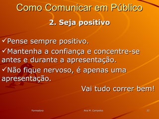 FormadoraFormadora Ana M. CampelosAna M. Campelos 3232
Como Comunicar em PúblicoComo Comunicar em Público
2. Seja positivo2. Seja positivo
Pense sempre positivo.Pense sempre positivo.
Mantenha a confiança e concentre-seMantenha a confiança e concentre-se
antes e durante a apresentação.antes e durante a apresentação.
Não fique nervoso, é apenas umaNão fique nervoso, é apenas uma
apresentação.apresentação.
Vai tudo correr bem!Vai tudo correr bem!
 