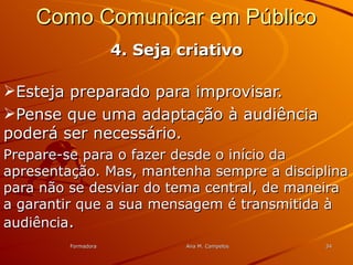 FormadoraFormadora Ana M. CampelosAna M. Campelos 3434
Como Comunicar em PúblicoComo Comunicar em Público
4. Seja criativo4. Seja criativo
Esteja preparado para improvisar.Esteja preparado para improvisar.
Pense que uma adaptação à audiênciaPense que uma adaptação à audiência
poderá ser necessário.poderá ser necessário.
Prepare-se para o fazer desde o início daPrepare-se para o fazer desde o início da
apresentação. Mas, mantenha sempre a disciplinaapresentação. Mas, mantenha sempre a disciplina
para não se desviar do tema central, de maneirapara não se desviar do tema central, de maneira
a garantir que a sua mensagem é transmitida àa garantir que a sua mensagem é transmitida à
audiênciaaudiência..
 