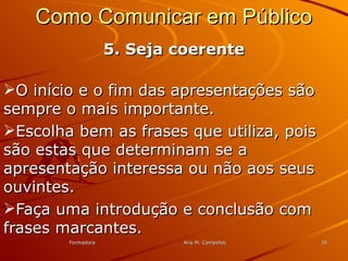 FormadoraFormadora Ana M. CampelosAna M. Campelos 3535
Como Comunicar em PúblicoComo Comunicar em Público
5. Seja coerente5. Seja coerente
O início e o fim das apresentações sãoO início e o fim das apresentações são
sempre o mais importante.sempre o mais importante.
Escolha bem as frases que utiliza, poisEscolha bem as frases que utiliza, pois
são estas que determinam se asão estas que determinam se a
apresentação interessa ou não aos seusapresentação interessa ou não aos seus
ouvintes.ouvintes.
Faça uma introdução e conclusão comFaça uma introdução e conclusão com
frases marcantes.frases marcantes.
 