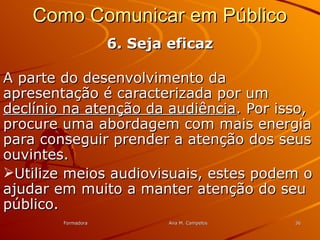 FormadoraFormadora Ana M. CampelosAna M. Campelos 3636
Como Comunicar em PúblicoComo Comunicar em Público
6. Seja eficaz6. Seja eficaz
A parte do desenvolvimento daA parte do desenvolvimento da
apresentação é caracterizada por umapresentação é caracterizada por um
declínio na atenção da audiênciadeclínio na atenção da audiência. Por isso,. Por isso,
procure uma abordagem com mais energiaprocure uma abordagem com mais energia
para conseguir prender a atenção dos seuspara conseguir prender a atenção dos seus
ouvintes.ouvintes.
Utilize meios audiovisuais, estes podem oUtilize meios audiovisuais, estes podem o
ajudar em muito a manter atenção do seuajudar em muito a manter atenção do seu
público.público.
 