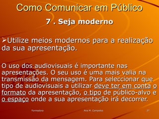 FormadoraFormadora Ana M. CampelosAna M. Campelos 3737
Como Comunicar em PúblicoComo Comunicar em Público
7 . Seja moderno7 . Seja moderno
Utilize meios modernos para a realizaçãoUtilize meios modernos para a realização
da sua apresentação.da sua apresentação.
O uso dos audiovisuais é importante nasO uso dos audiovisuais é importante nas
apresentações. O seu uso é uma mais valia naapresentações. O seu uso é uma mais valia na
transmissão da mensagem. Para seleccionar quetransmissão da mensagem. Para seleccionar que
tipo de audiovisuais a utilizartipo de audiovisuais a utilizar deve ter em contadeve ter em conta oo
formatoformato da apresentação,da apresentação, o tipoo tipo de público-alvo ede público-alvo e
o espaçoo espaço onde a sua apresentação irá decorreronde a sua apresentação irá decorrer..
 