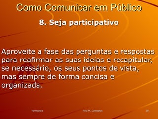FormadoraFormadora Ana M. CampelosAna M. Campelos 3838
Como Comunicar em PúblicoComo Comunicar em Público
8. Seja participativo8. Seja participativo
Aproveite a fase das perguntas e respostasAproveite a fase das perguntas e respostas
para reafirmar as suas ideias e recapitular,para reafirmar as suas ideias e recapitular,
se necessário, os seus pontos de vista,se necessário, os seus pontos de vista,
mas sempre de forma concisa emas sempre de forma concisa e
organizada.organizada.
 