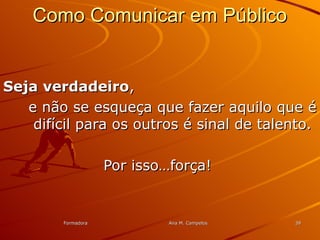FormadoraFormadora Ana M. CampelosAna M. Campelos 3939
Como Comunicar em PúblicoComo Comunicar em Público
Seja verdadeiroSeja verdadeiro,,
e não se esqueça que fazer aquilo que ée não se esqueça que fazer aquilo que é
difícil para os outros é sinal de talento.difícil para os outros é sinal de talento.
Por isso…força!Por isso…força!
 
