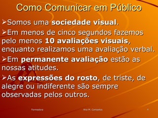 FormadoraFormadora Ana M. CampelosAna M. Campelos 44
Como Comunicar em PúblicoComo Comunicar em Público
Somos umaSomos uma sociedade visualsociedade visual..
Em menos de cinco segundos fazemosEm menos de cinco segundos fazemos
pelo menospelo menos 10 avaliações visuais10 avaliações visuais,,
enquanto realizamos uma avaliação verbal.enquanto realizamos uma avaliação verbal.
EmEm permanente avaliaçãopermanente avaliação estão asestão as
nossas atitudes.nossas atitudes.
AsAs expressões do rostoexpressões do rosto, de triste, de, de triste, de
alegre ou indiferente são semprealegre ou indiferente são sempre
observadas pelos outros.observadas pelos outros.
 