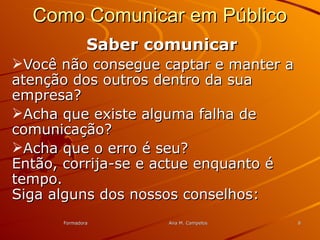 FormadoraFormadora Ana M. CampelosAna M. Campelos 88
Como Comunicar em PúblicoComo Comunicar em Público
Saber comunicarSaber comunicar
Você não consegue captar e manter aVocê não consegue captar e manter a
atenção dos outros dentro da suaatenção dos outros dentro da sua
empresa?empresa?
Acha que existe alguma falha deAcha que existe alguma falha de
comunicação?comunicação?
Acha que o erro é seu?Acha que o erro é seu?
Então, corrija-se e actue enquanto éEntão, corrija-se e actue enquanto é
tempo.tempo.
Siga alguns dos nossos conselhos:Siga alguns dos nossos conselhos:
 