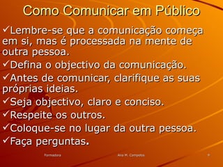 FormadoraFormadora Ana M. CampelosAna M. Campelos 99
Como Comunicar em PúblicoComo Comunicar em Público
Lembre-se que a comunicação começaLembre-se que a comunicação começa
em si, mas é processada na mente deem si, mas é processada na mente de
outra pessoa.outra pessoa.
Defina o objectivo da comunicação.Defina o objectivo da comunicação.
Antes de comunicar, clarifique as suasAntes de comunicar, clarifique as suas
próprias ideias.próprias ideias.
Seja objectivo, claro e conciso.Seja objectivo, claro e conciso.
Respeite os outros.Respeite os outros.
Coloque-se no lugar da outra pessoa.Coloque-se no lugar da outra pessoa.
Faça perguntasFaça perguntas..
 