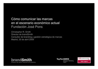 Cómo comunicar las marcas
en el escenario económico actual
Fundación José Pons
Christopher R. Smith
Director de brandSmith
Consultor de branding y gestión estratégica de marcas
Madrid, 30 de abril 2009
 