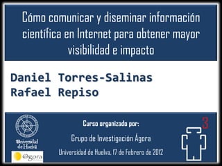 Cómo comunicar y diseminar información
 científica en Internet para obtener mayor
             visibilidad e impacto
Daniel Torres-Salinas
Rafael Repiso

                   Curso organizado por:

              Grupo de Investigación Ágora
         Universidad de Huelva, 17 de Febrero de 2012
 