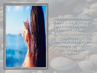 que podemos tirar lições de tudo o que vivemos e... que existem as outras conchas do lado.  E quando nos abrimos à esperança, as possibilidades se abrem também, as coisas ficam mais claras, mais evidentes.  