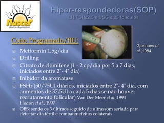 Coito Programado/IIU:
                                                           Gjonnaes et
   Metformin 1,5g/dia                                     al.,1984
   Drilling
   Citrato de clomifene (1 - 2 cp/dia por 5 a 7 dias,
    iniciados entre 2˚- 4˚ dia)
   Inibidor da aromatase
   FSHr (50/75UI diários, iniciados entre 2˚- 4˚ dia, com
    aumentos de 37,5UI a cada 5 dias se não houver
    recrutamento folicular) Van Der Meer et al.,1994
    Hedon et al., 1997
   OBS: sendo os 3 últimos seguido de ultrassom seriada para
    detectar dia fértil e combater efeitos colaterais
 