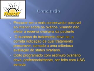    Procurar ser o mais conservador possível
    ao intervir sobre os ovários, visando não
    afetar a reserva ovariana da paciente
    O sucesso do tratamento deve-se, a
    correta indicação de qual tratamento
    prescrever, somado a uma criteriosa
    avaliação do status ovariano.
   Coito programado com estímulo ovariano
    deve, preferencialmente, ser feito com USG
    seriada
 