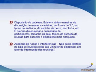 Disposição de cadeiras. Existem várias maneiras de disposição de mesas e cadeiras, em forma de “U”, em forma de auditório, de espinha de peixe, escolinha, etc. É preciso dimensionar a quantidade de participantes, tamanho da sala, tempo de duração da reunião para escolher a disposição mais adequada. Ausência de ruídos e interferências – Não deixe telefone na sala de reuniões (eles são um fator de dispersão, um fator de interrupção das reuniões.) 