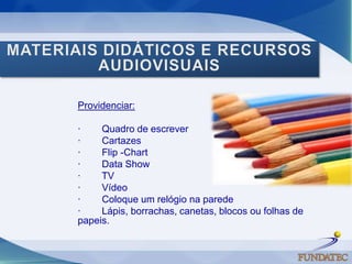 MATERIAIS DIDÁTICOS E RECURSOS AUDIOVISUAISProvidenciar: ·        Quadro de escrever ·        Cartazes ·        Flip -Chart·        Data Show ·        TV ·        Vídeo ·        Coloque um relógio na parede ·        Lápis, borrachas, canetas, blocos ou folhas de papeis.     
