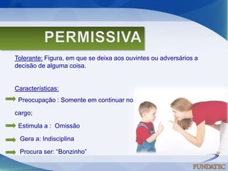 PERMISSIVATolerante: Figura, em que se deixa aos ouvintes ou adversários a decisão de alguma coisa. Características:   Preocupação : Somente em continuar no cargo;   Estimula a :  Omissão    Gera a: Indisciplina    Procura ser: “Bonzinho”    