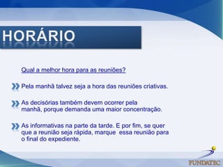 HORÁRIOQual a melhor hora para as reuniões? Pela manhã talvez seja a hora das reuniões criativas.As decisórias também devem ocorrer pela manhã, porque demanda uma maior concentração.As informativas na parte da tarde. E por fim, se quer que a reunião seja rápida, marque  essa reunião para o final do expediente. 